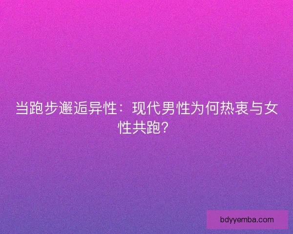 当跑步邂逅异性：现代男性为何热衷与女性共跑？