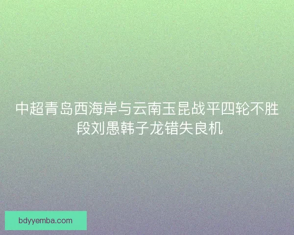 中超青岛西海岸与云南玉昆战平四轮不胜 段刘愚韩子龙错失良机