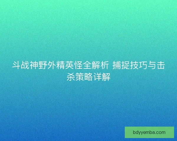 斗战神野外精英怪全解析 捕捉技巧与击杀策略详解