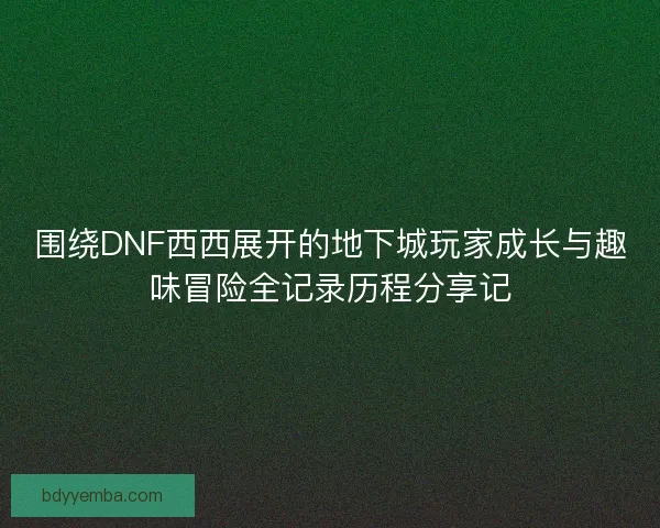 围绕DNF西西展开的地下城玩家成长与趣味冒险全记录历程分享记