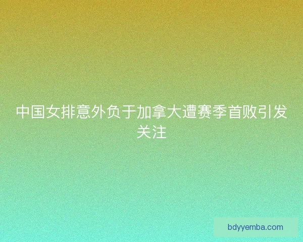 中国女排意外负于加拿大遭赛季首败引发关注