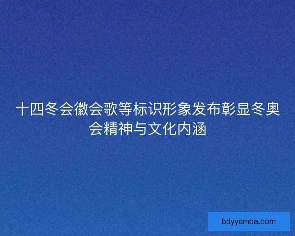 十四冬会徽会歌等标识形象发布彰显冬奥会精神与文化内涵