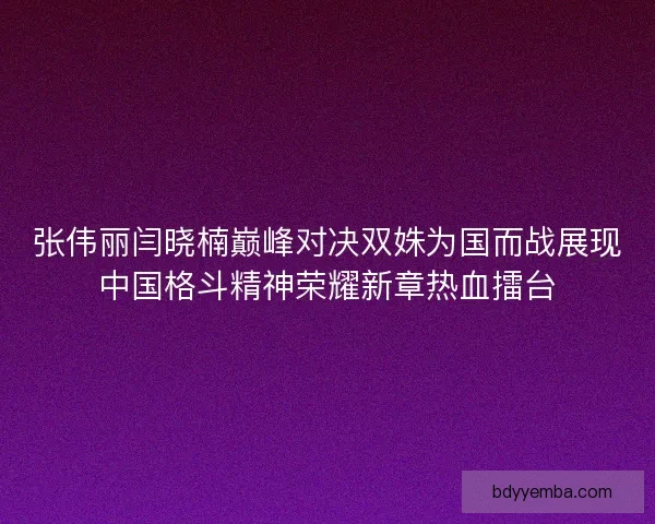 张伟丽闫晓楠巅峰对决双姝为国而战展现中国格斗精神荣耀新章热血擂台