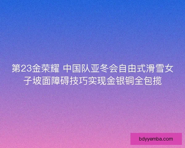 第23金荣耀 中国队亚冬会自由式滑雪女子坡面障碍技巧实现金银铜全包揽