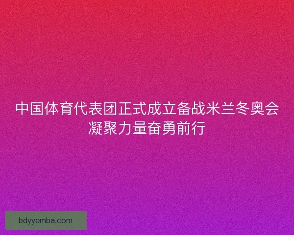 中国体育代表团正式成立备战米兰冬奥会凝聚力量奋勇前行