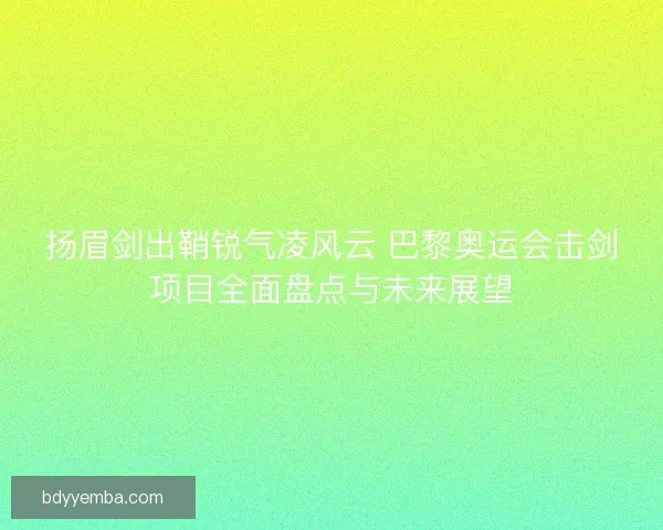 扬眉剑出鞘锐气凌风云 巴黎奥运会击剑项目全面盘点与未来展望