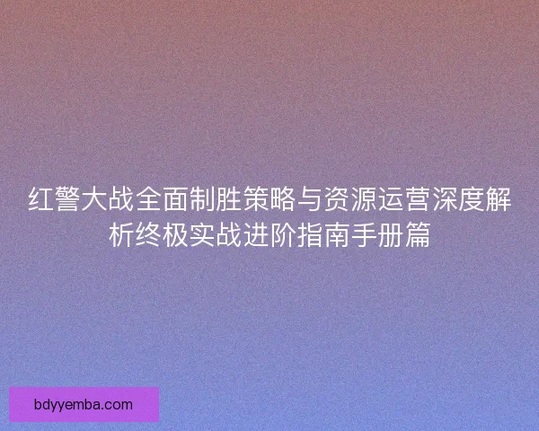 红警大战全面制胜策略与资源运营深度解析终极实战进阶指南手册篇