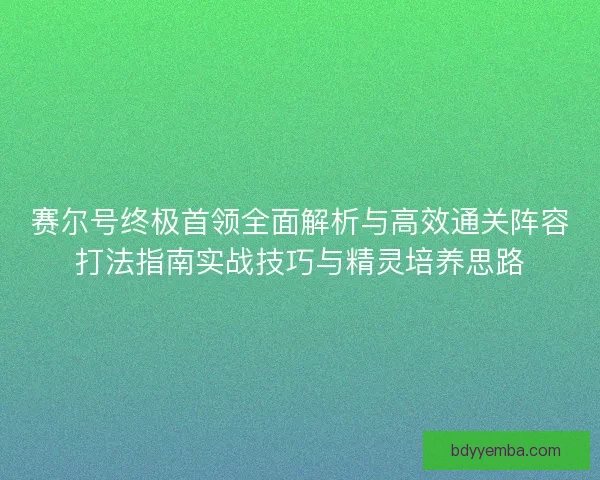 赛尔号终极首领全面解析与高效通关阵容打法指南实战技巧与精灵培养思路