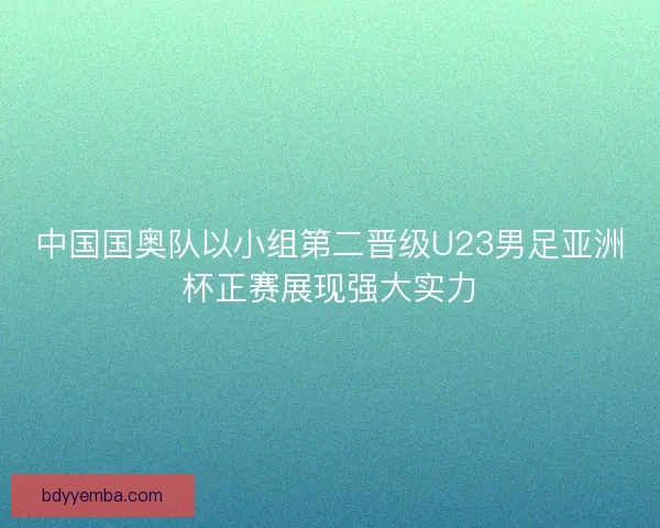 中国国奥队以小组第二晋级U23男足亚洲杯正赛展现强大实力