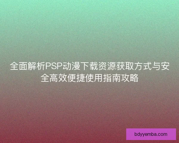 全面解析PSP动漫下载资源获取方式与安全高效便捷使用指南攻略