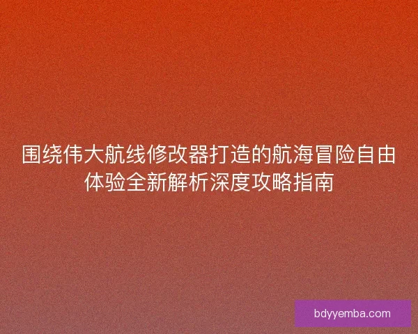 围绕伟大航线修改器打造的航海冒险自由体验全新解析深度攻略指南