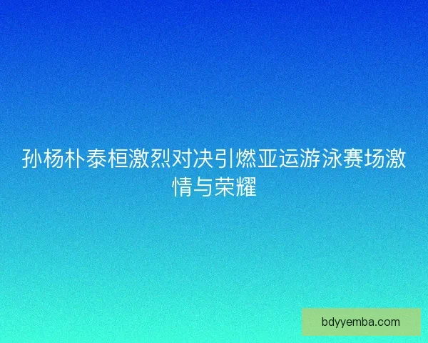 孙杨朴泰桓激烈对决引燃亚运游泳赛场激情与荣耀