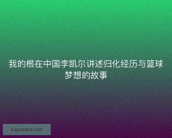 我的根在中国李凯尔讲述归化经历与篮球梦想的故事