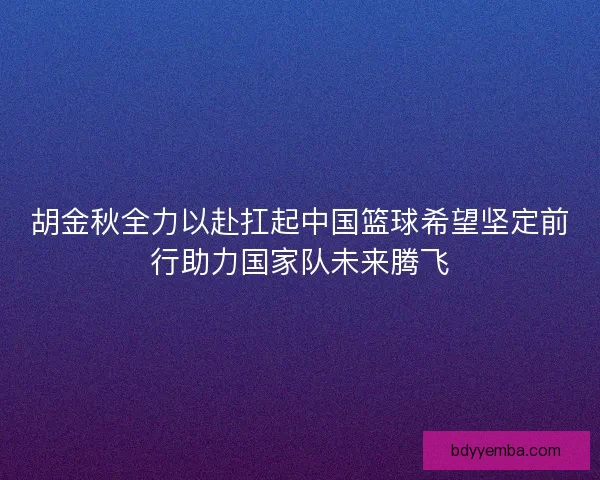 胡金秋全力以赴扛起中国篮球希望坚定前行助力国家队未来腾飞