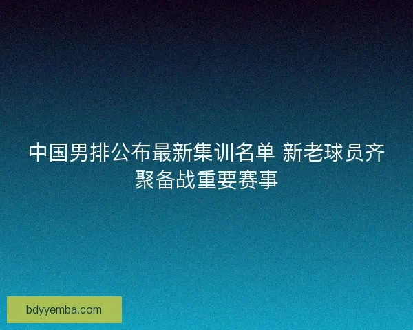 中国男排公布最新集训名单 新老球员齐聚备战重要赛事 中国男排公布最新集训名单 新老球员齐聚备战重要赛事