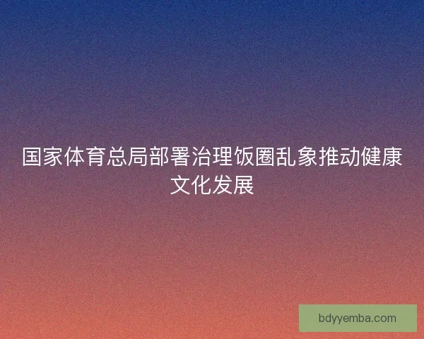 国家体育总局部署治理饭圈乱象推动健康文化发展 国家体育总局部署治理饭圈乱象推动健康文化发展