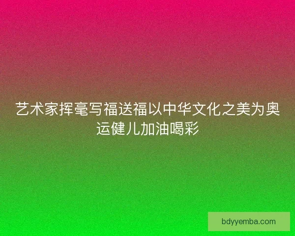 艺术家挥毫写福送福以中华文化之美为奥运健儿加油喝彩