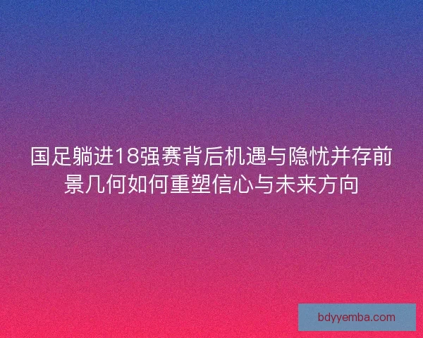 国足躺进18强赛背后机遇与隐忧并存前景几何如何重塑信心与未来方向