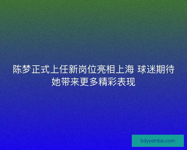陈梦正式上任新岗位亮相上海 球迷期待她带来更多精彩表现