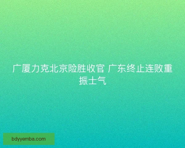 广厦力克北京险胜收官 广东终止连败重振士气