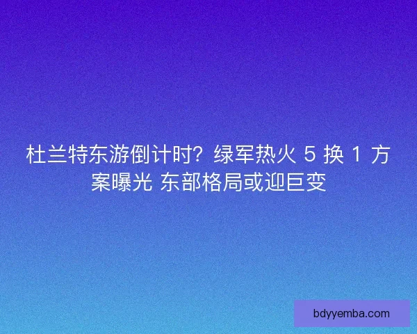 杜兰特东游倒计时？绿军热火 5 换 1 方案曝光 东部格局或迎巨变