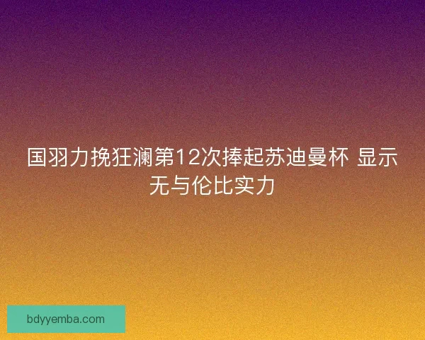 国羽力挽狂澜第12次捧起苏迪曼杯 显示无与伦比实力